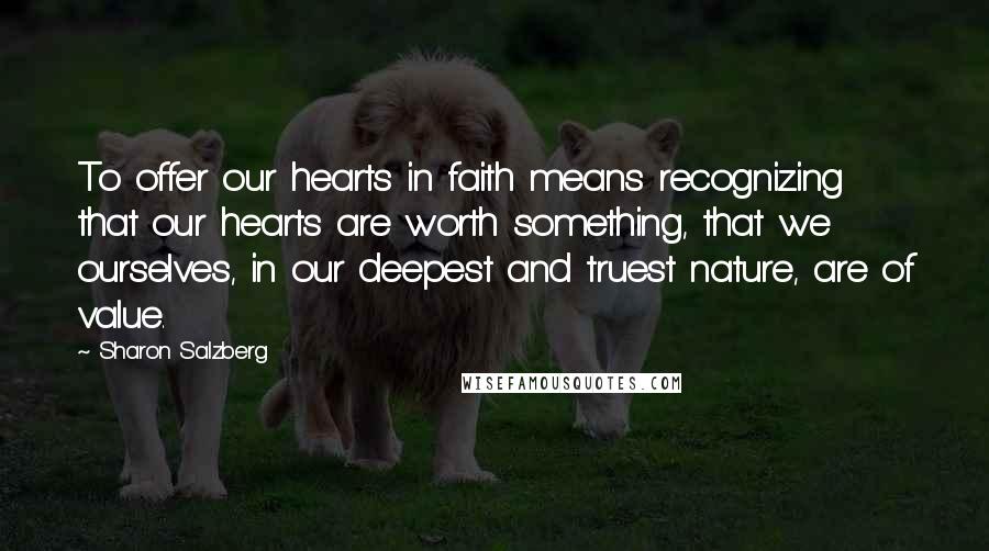 Sharon Salzberg Quotes: To offer our hearts in faith means recognizing that our hearts are worth something, that we ourselves, in our deepest and truest nature, are of value.