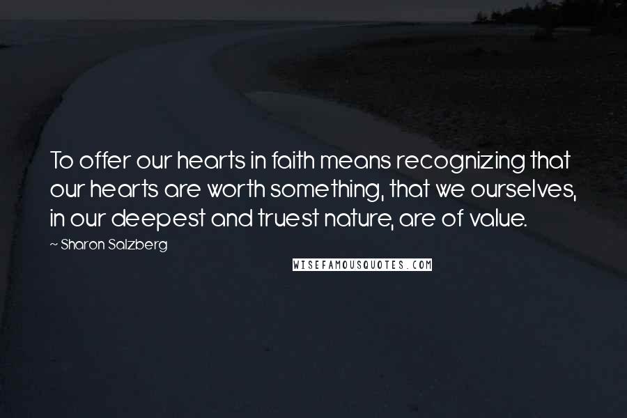 Sharon Salzberg Quotes: To offer our hearts in faith means recognizing that our hearts are worth something, that we ourselves, in our deepest and truest nature, are of value.