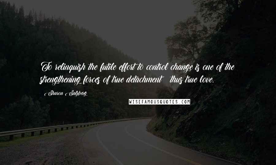 Sharon Salzberg Quotes: To relinquish the futile effort to control change is one of the strengthening forces of true detachment & thus true love.