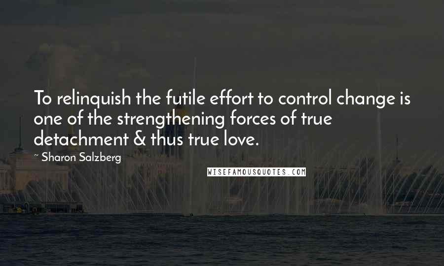 Sharon Salzberg Quotes: To relinquish the futile effort to control change is one of the strengthening forces of true detachment & thus true love.