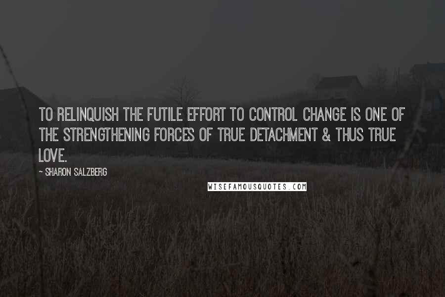 Sharon Salzberg Quotes: To relinquish the futile effort to control change is one of the strengthening forces of true detachment & thus true love.