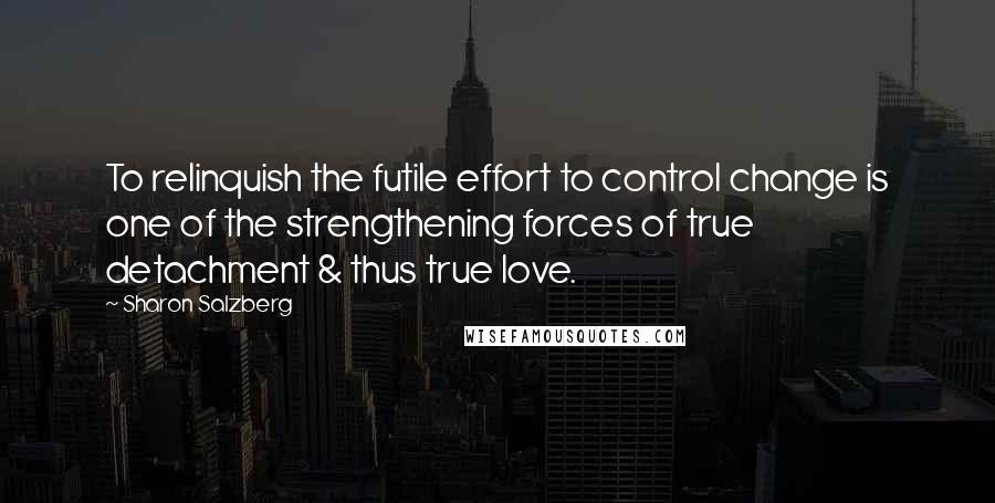 Sharon Salzberg Quotes: To relinquish the futile effort to control change is one of the strengthening forces of true detachment & thus true love.