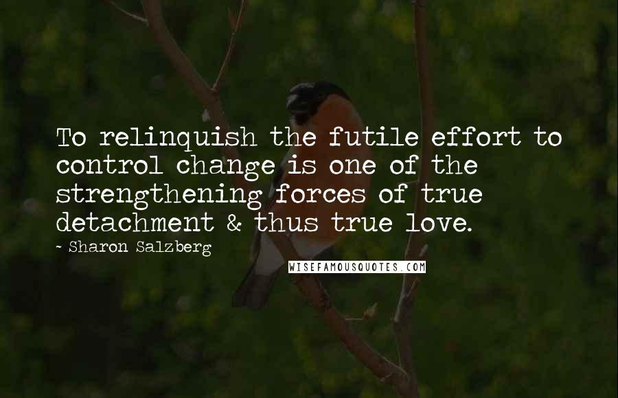 Sharon Salzberg Quotes: To relinquish the futile effort to control change is one of the strengthening forces of true detachment & thus true love.