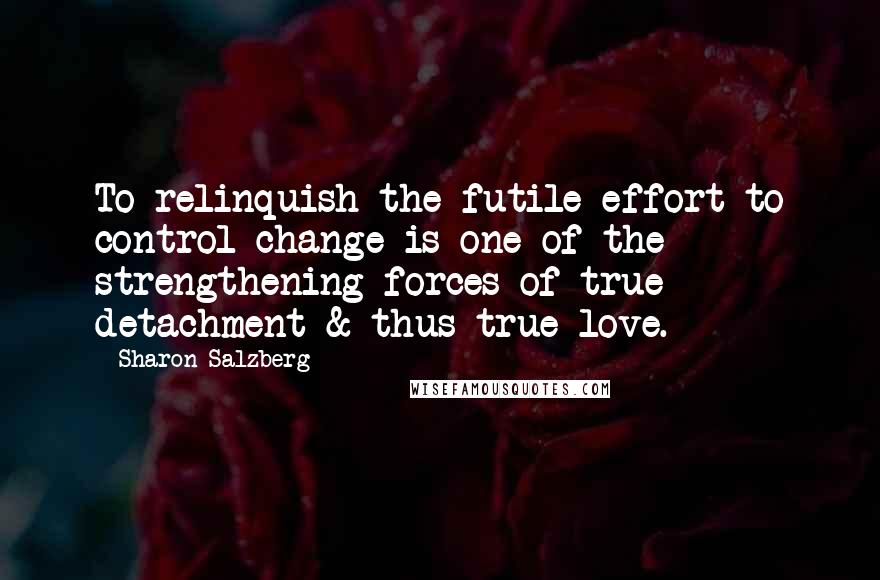 Sharon Salzberg Quotes: To relinquish the futile effort to control change is one of the strengthening forces of true detachment & thus true love.