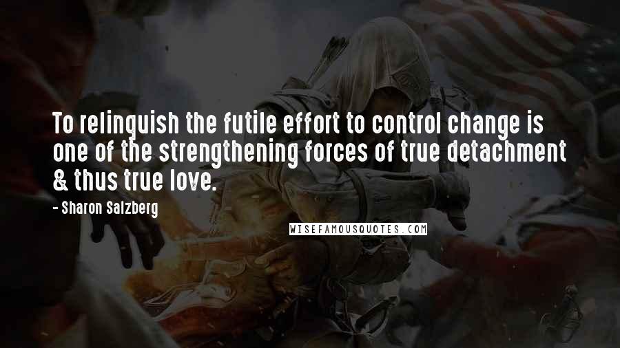 Sharon Salzberg Quotes: To relinquish the futile effort to control change is one of the strengthening forces of true detachment & thus true love.