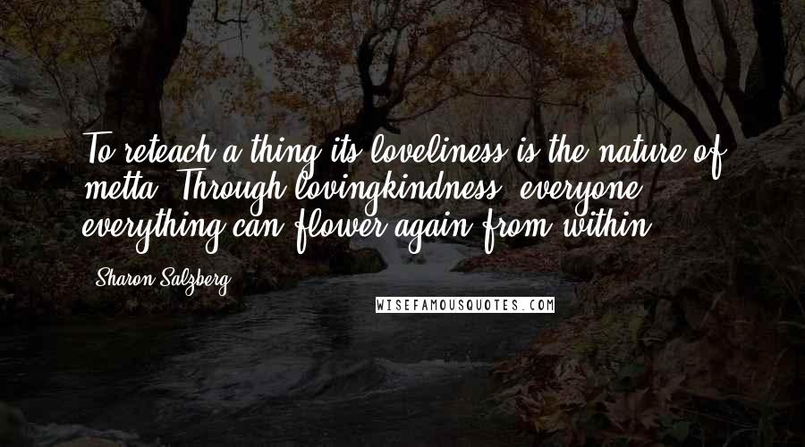 Sharon Salzberg Quotes: To reteach a thing its loveliness is the nature of metta. Through lovingkindness, everyone & everything can flower again from within.