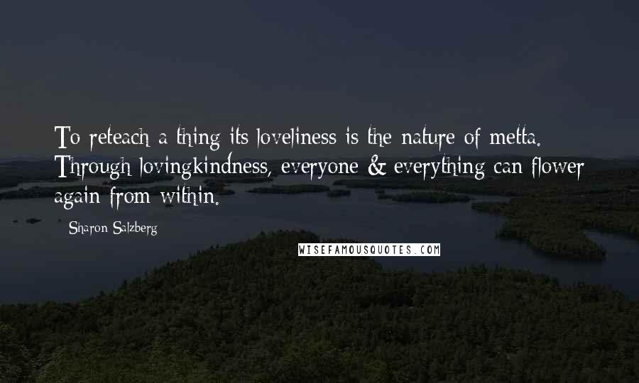 Sharon Salzberg Quotes: To reteach a thing its loveliness is the nature of metta. Through lovingkindness, everyone & everything can flower again from within.