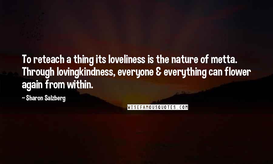 Sharon Salzberg Quotes: To reteach a thing its loveliness is the nature of metta. Through lovingkindness, everyone & everything can flower again from within.