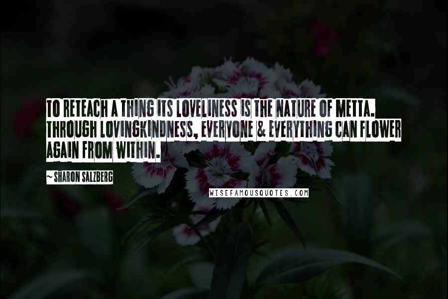 Sharon Salzberg Quotes: To reteach a thing its loveliness is the nature of metta. Through lovingkindness, everyone & everything can flower again from within.