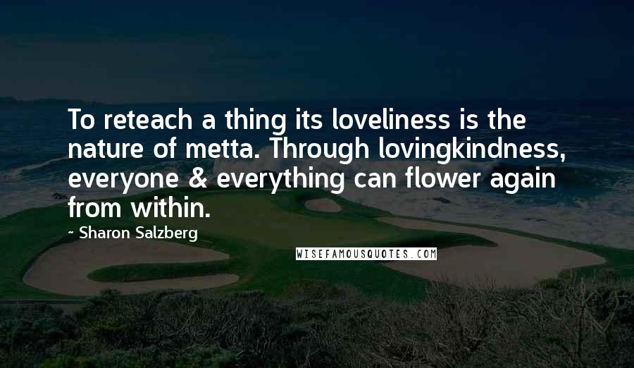 Sharon Salzberg Quotes: To reteach a thing its loveliness is the nature of metta. Through lovingkindness, everyone & everything can flower again from within.
