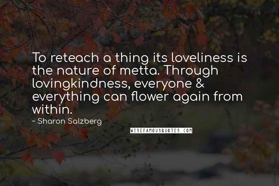 Sharon Salzberg Quotes: To reteach a thing its loveliness is the nature of metta. Through lovingkindness, everyone & everything can flower again from within.