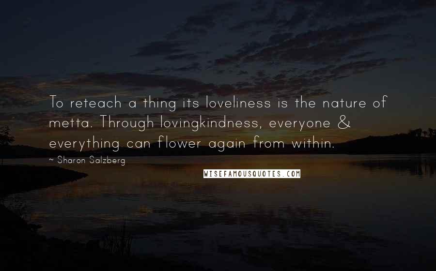 Sharon Salzberg Quotes: To reteach a thing its loveliness is the nature of metta. Through lovingkindness, everyone & everything can flower again from within.