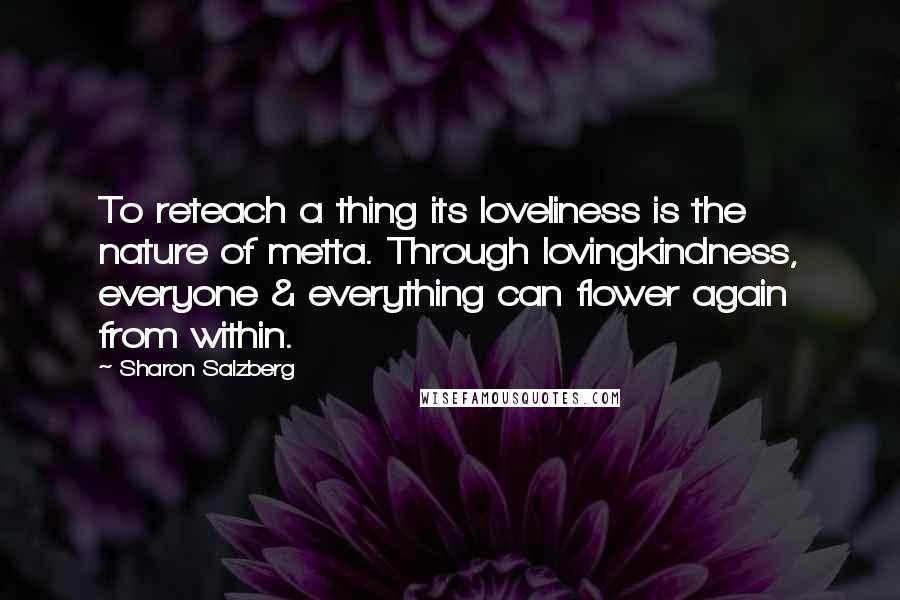 Sharon Salzberg Quotes: To reteach a thing its loveliness is the nature of metta. Through lovingkindness, everyone & everything can flower again from within.