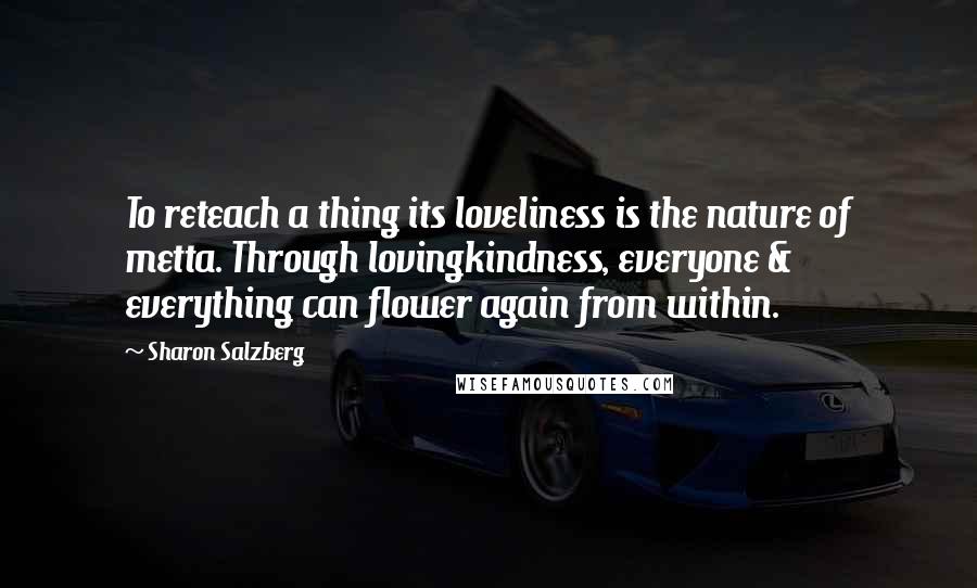 Sharon Salzberg Quotes: To reteach a thing its loveliness is the nature of metta. Through lovingkindness, everyone & everything can flower again from within.