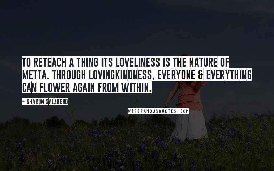 Sharon Salzberg Quotes: To reteach a thing its loveliness is the nature of metta. Through lovingkindness, everyone & everything can flower again from within.