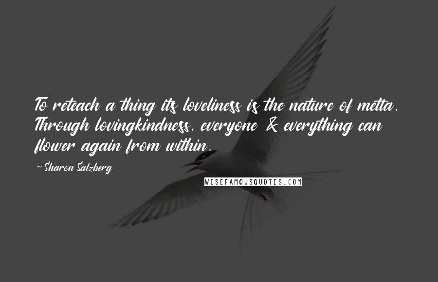 Sharon Salzberg Quotes: To reteach a thing its loveliness is the nature of metta. Through lovingkindness, everyone & everything can flower again from within.
