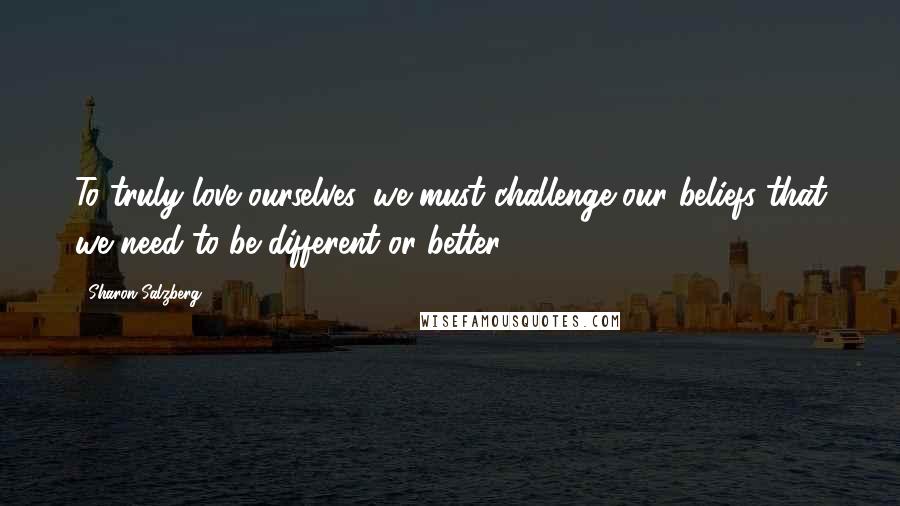 Sharon Salzberg Quotes: To truly love ourselves, we must challenge our beliefs that we need to be different or better.