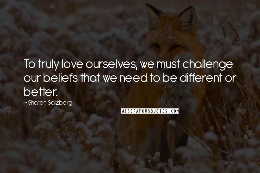 Sharon Salzberg Quotes: To truly love ourselves, we must challenge our beliefs that we need to be different or better.
