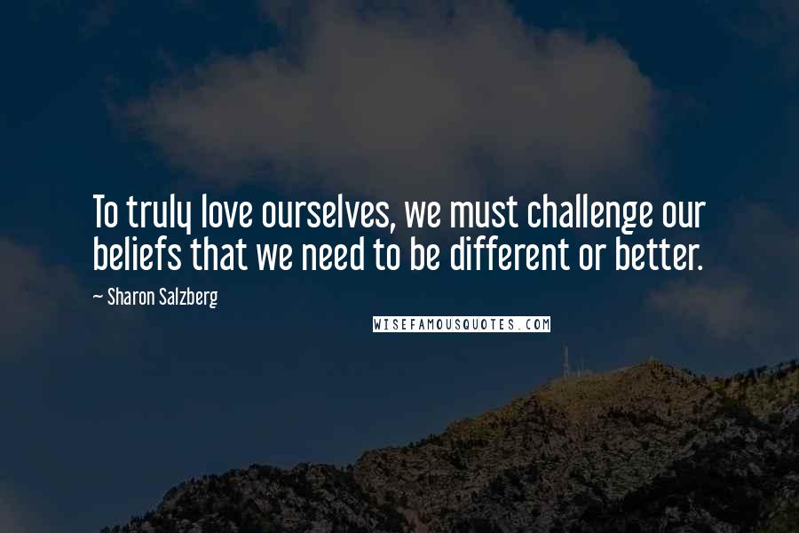 Sharon Salzberg Quotes: To truly love ourselves, we must challenge our beliefs that we need to be different or better.