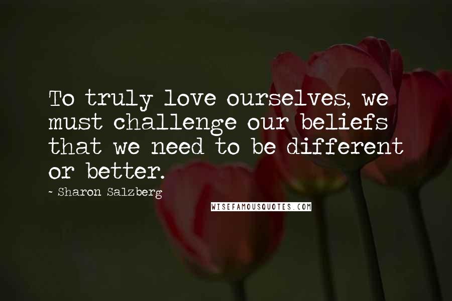 Sharon Salzberg Quotes: To truly love ourselves, we must challenge our beliefs that we need to be different or better.