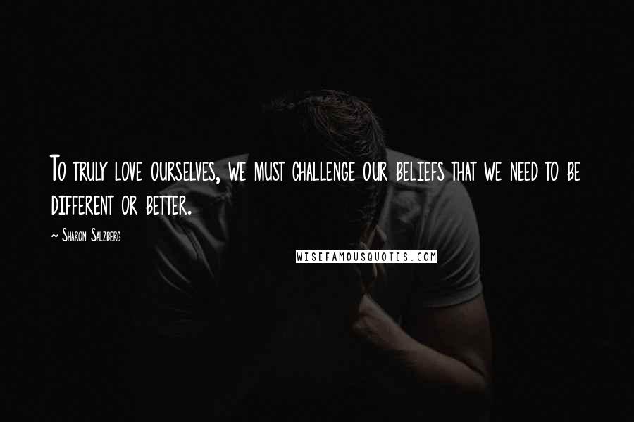 Sharon Salzberg Quotes: To truly love ourselves, we must challenge our beliefs that we need to be different or better.