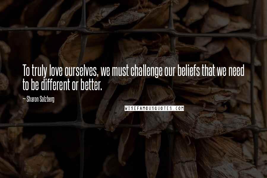 Sharon Salzberg Quotes: To truly love ourselves, we must challenge our beliefs that we need to be different or better.