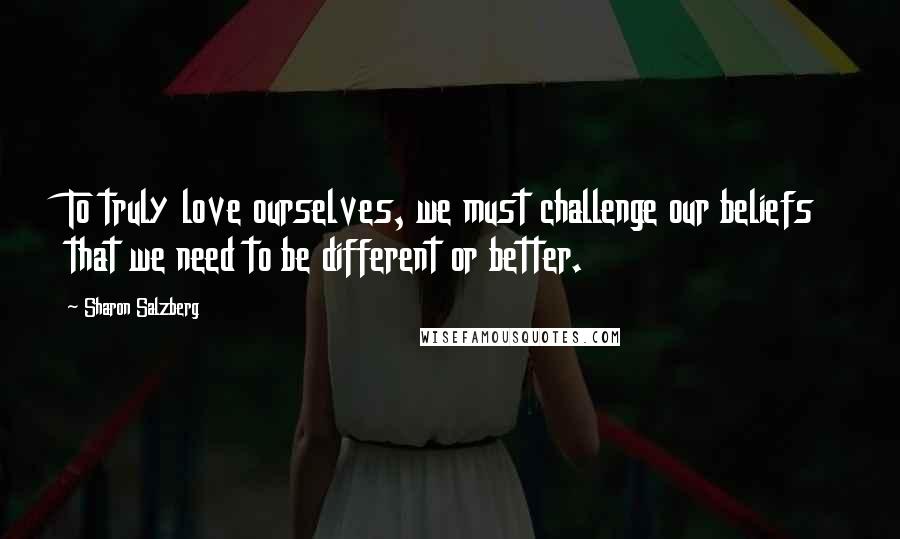 Sharon Salzberg Quotes: To truly love ourselves, we must challenge our beliefs that we need to be different or better.