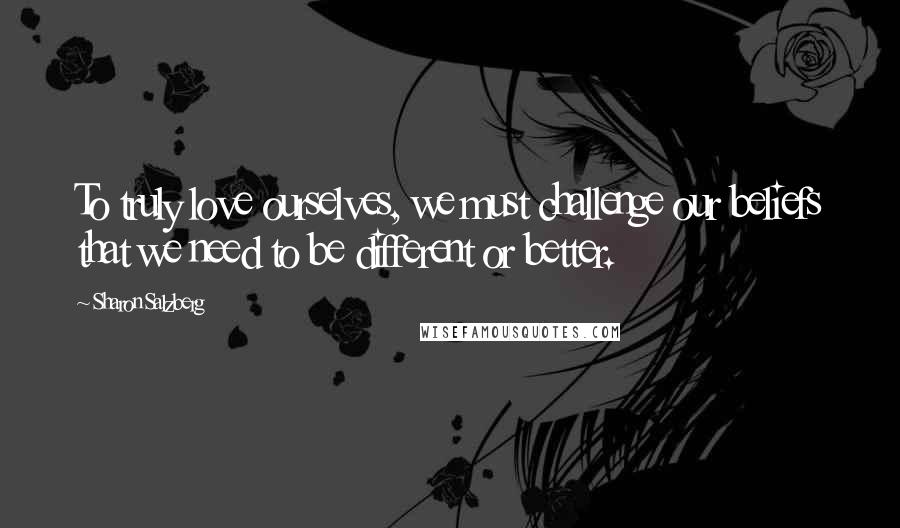Sharon Salzberg Quotes: To truly love ourselves, we must challenge our beliefs that we need to be different or better.