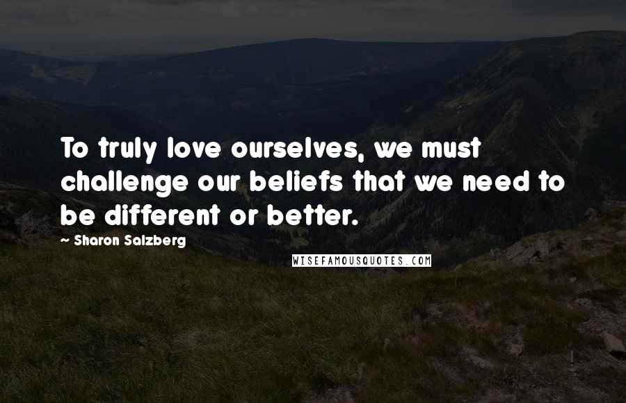 Sharon Salzberg Quotes: To truly love ourselves, we must challenge our beliefs that we need to be different or better.