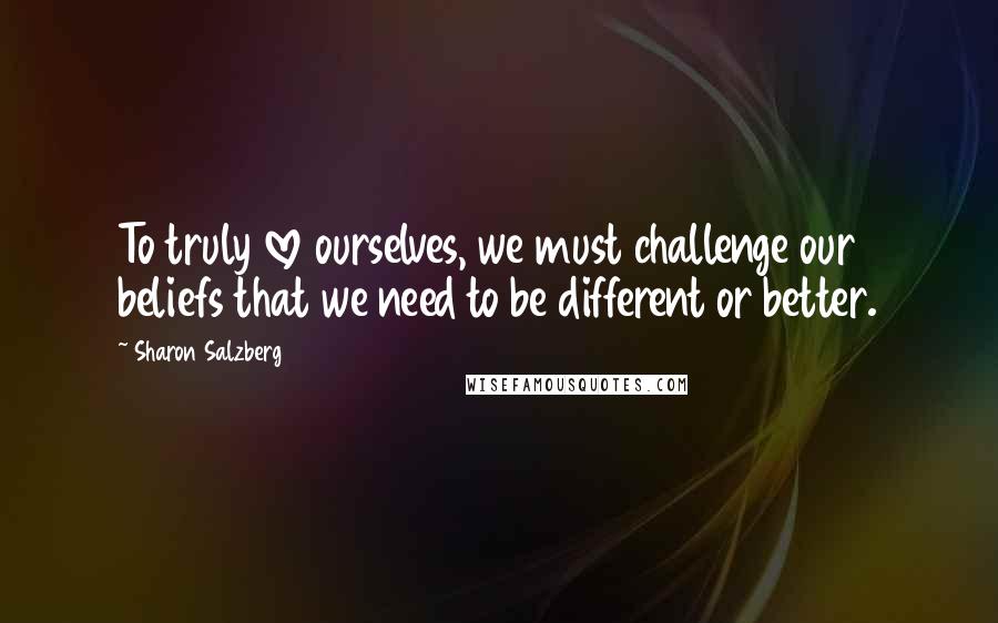 Sharon Salzberg Quotes: To truly love ourselves, we must challenge our beliefs that we need to be different or better.