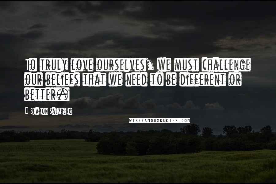 Sharon Salzberg Quotes: To truly love ourselves, we must challenge our beliefs that we need to be different or better.