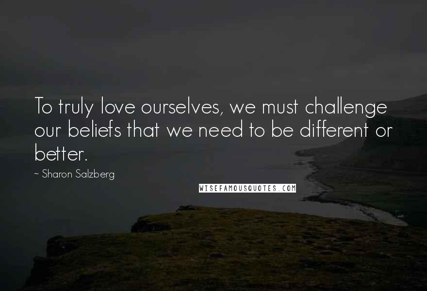Sharon Salzberg Quotes: To truly love ourselves, we must challenge our beliefs that we need to be different or better.
