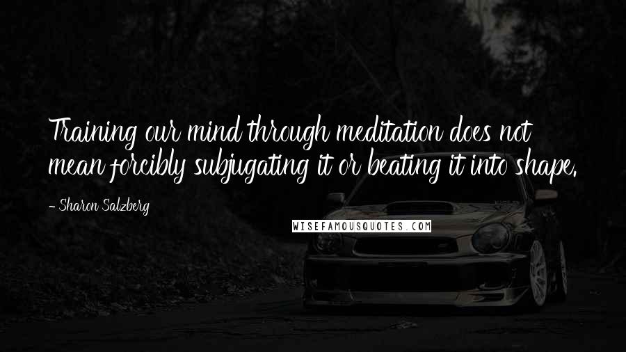 Sharon Salzberg Quotes: Training our mind through meditation does not mean forcibly subjugating it or beating it into shape.