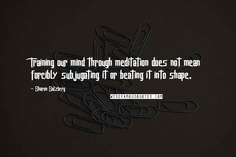 Sharon Salzberg Quotes: Training our mind through meditation does not mean forcibly subjugating it or beating it into shape.