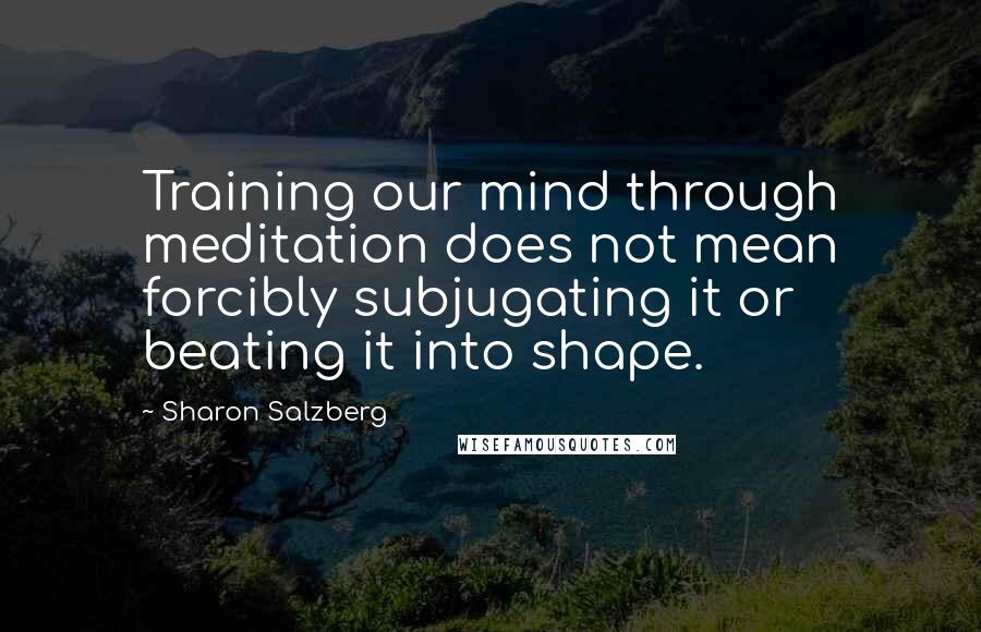 Sharon Salzberg Quotes: Training our mind through meditation does not mean forcibly subjugating it or beating it into shape.