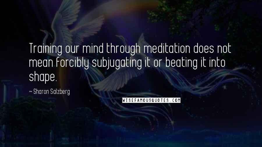 Sharon Salzberg Quotes: Training our mind through meditation does not mean forcibly subjugating it or beating it into shape.