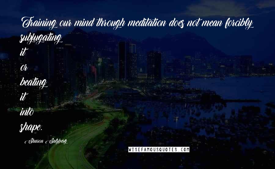 Sharon Salzberg Quotes: Training our mind through meditation does not mean forcibly subjugating it or beating it into shape.