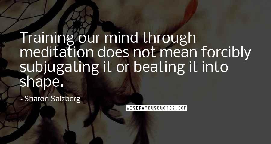 Sharon Salzberg Quotes: Training our mind through meditation does not mean forcibly subjugating it or beating it into shape.