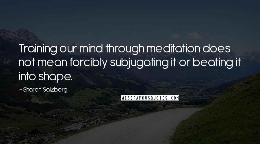 Sharon Salzberg Quotes: Training our mind through meditation does not mean forcibly subjugating it or beating it into shape.
