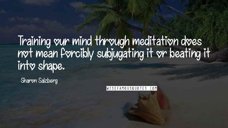 Sharon Salzberg Quotes: Training our mind through meditation does not mean forcibly subjugating it or beating it into shape.