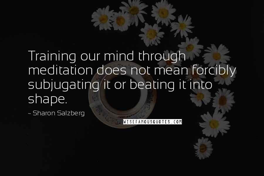 Sharon Salzberg Quotes: Training our mind through meditation does not mean forcibly subjugating it or beating it into shape.