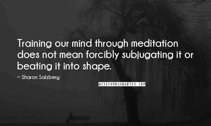 Sharon Salzberg Quotes: Training our mind through meditation does not mean forcibly subjugating it or beating it into shape.