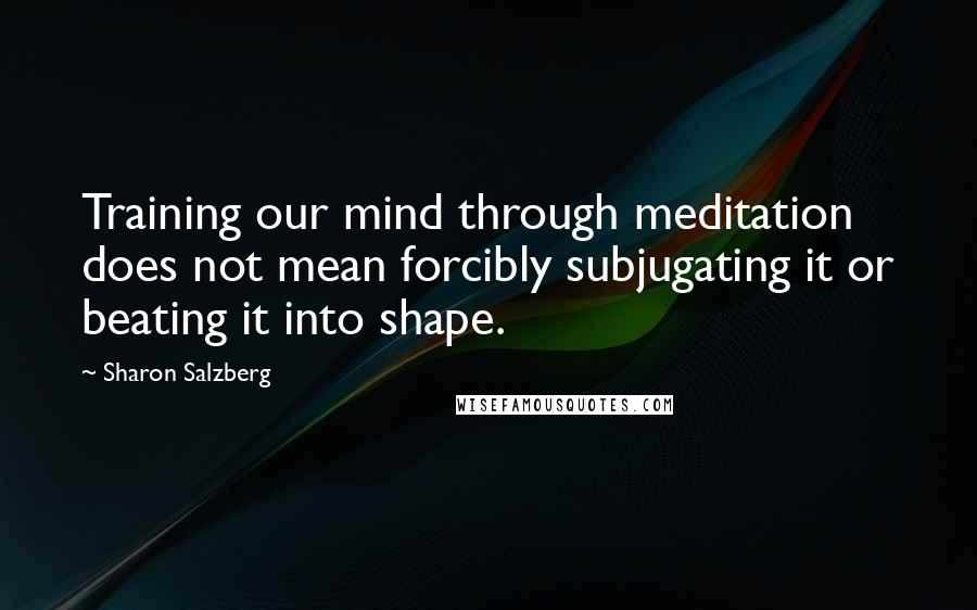 Sharon Salzberg Quotes: Training our mind through meditation does not mean forcibly subjugating it or beating it into shape.