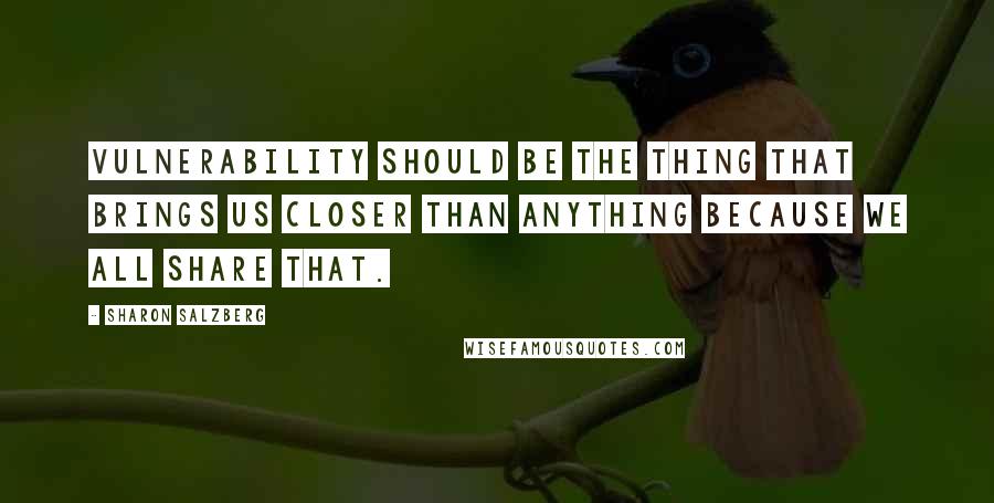 Sharon Salzberg Quotes: Vulnerability should be the thing that brings us closer than anything because we all share that.