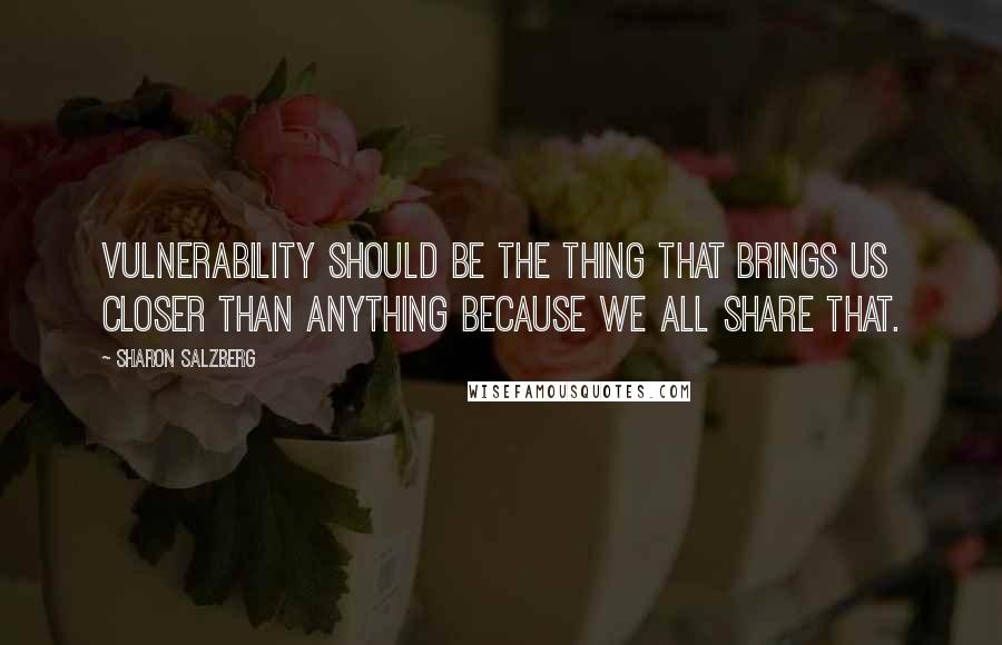 Sharon Salzberg Quotes: Vulnerability should be the thing that brings us closer than anything because we all share that.