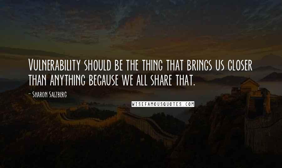 Sharon Salzberg Quotes: Vulnerability should be the thing that brings us closer than anything because we all share that.