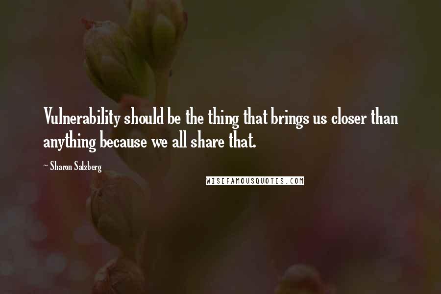 Sharon Salzberg Quotes: Vulnerability should be the thing that brings us closer than anything because we all share that.