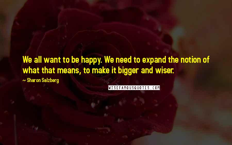 Sharon Salzberg Quotes: We all want to be happy. We need to expand the notion of what that means, to make it bigger and wiser.