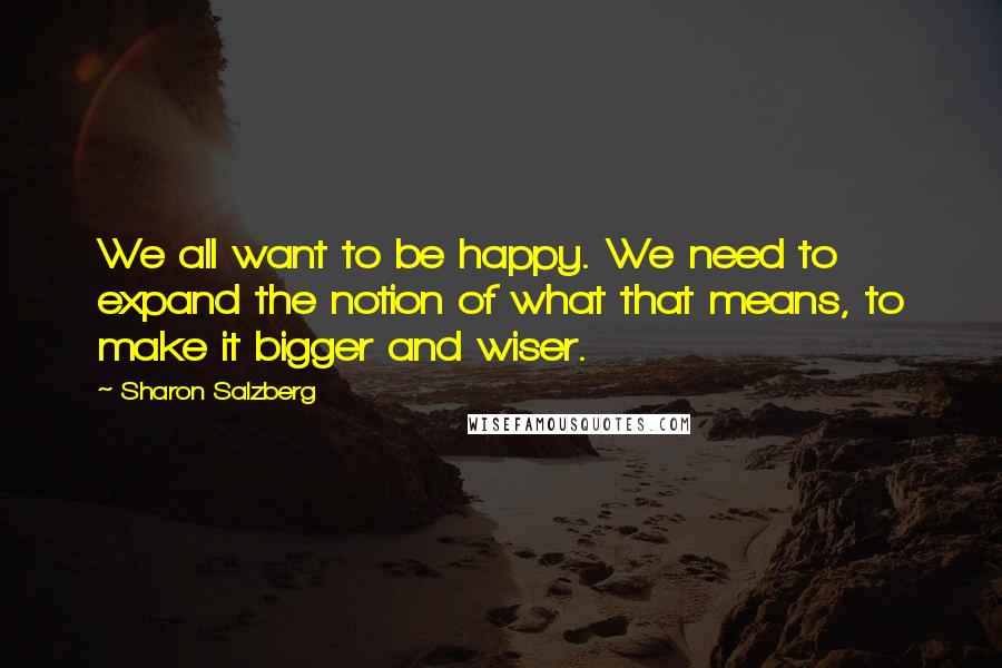 Sharon Salzberg Quotes: We all want to be happy. We need to expand the notion of what that means, to make it bigger and wiser.