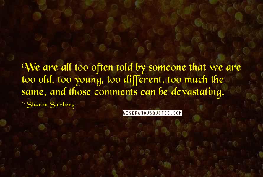 Sharon Salzberg Quotes: We are all too often told by someone that we are too old, too young, too different, too much the same, and those comments can be devastating.